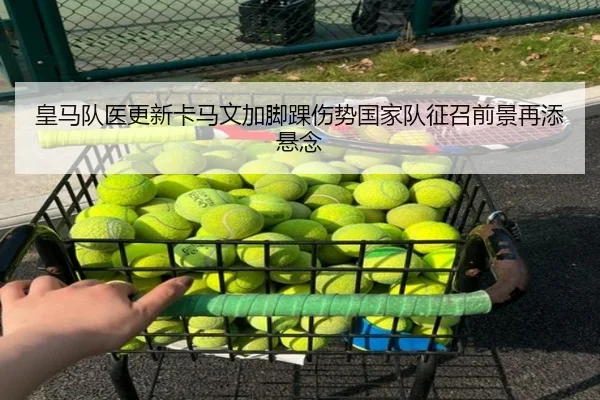 皇马队医更新卡马文加脚踝伤势国家队征召前景再添悬念