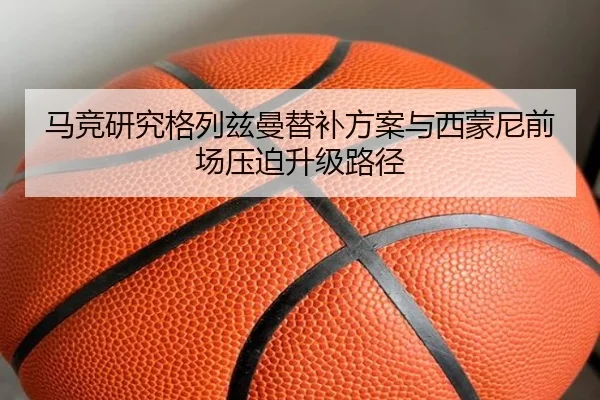 马竞研究格列兹曼替补方案与西蒙尼前场压迫升级路径